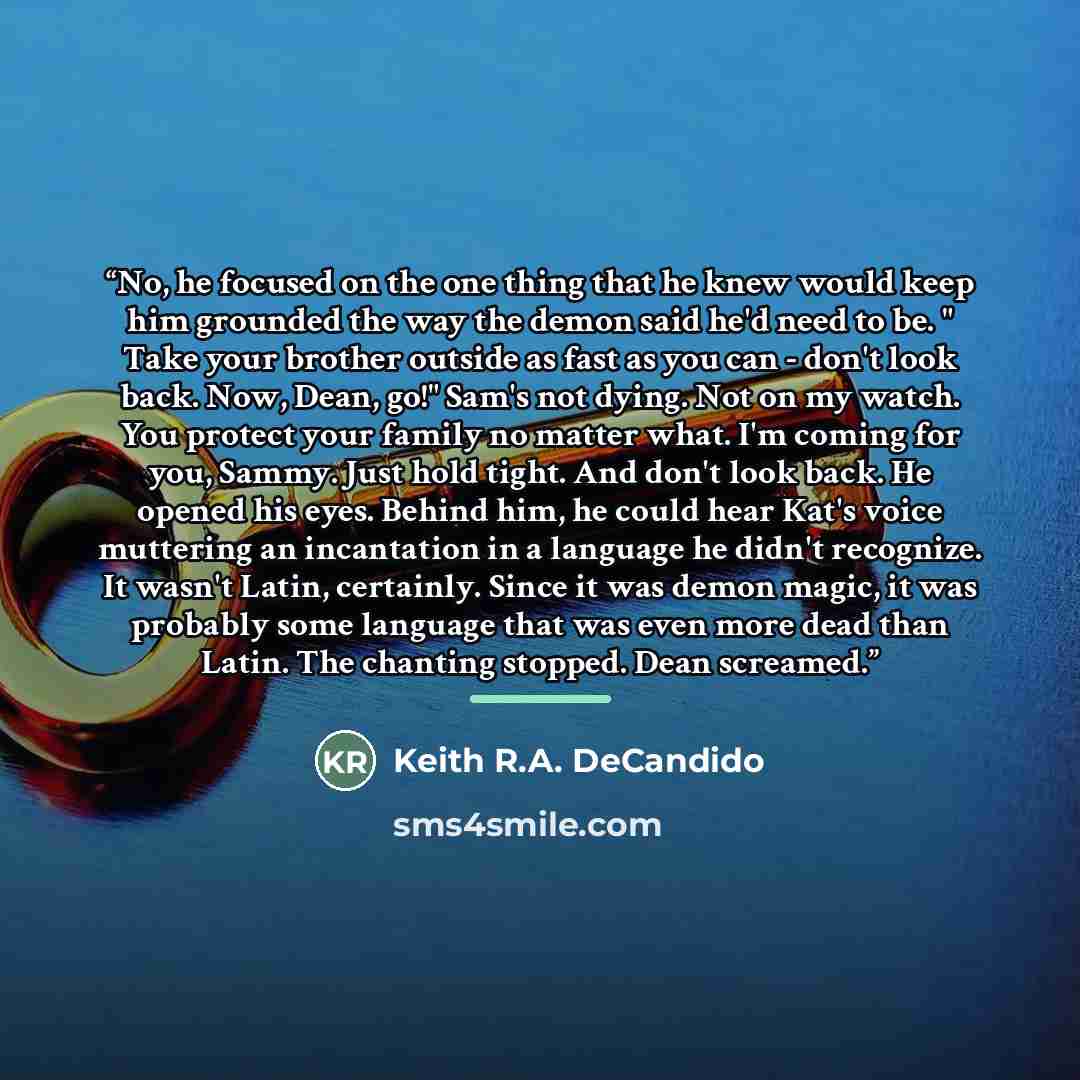 “No, he focused on the one thing that he knew would keep him grounded the way the demon said he'd need to be. " Take your brother outside as fast as you can - don't look back. Now, Dean, go!" Sam's not dying. Not on my watch. You protect your family no matter what. I'm coming for you, Sammy. Just…” quote by Keith R.A. DeCandido