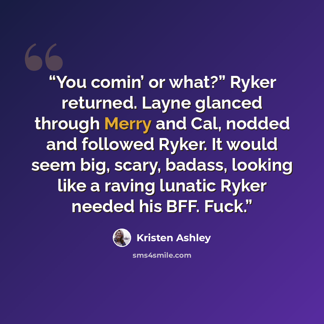 “You comin’ or what?” Ryker returned. Layne glanced through Merry and Cal, nodded and followed Ryker. It would seem big, scary, badass, looking like a raving lunatic Ryker needed his BFF. Fuck.” quote by Kristen Ashley