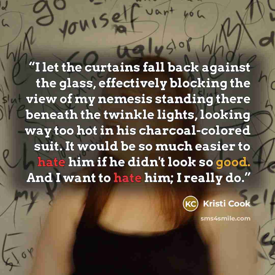 “I let the curtains fall back against the glass, effectively blocking the view of my nemesis standing there beneath the twinkle lights, looking way too hot in his charcoal-colored suit. It would be so much easier to hate him if he didn't look so good. And I want to hate him; I really do.” quote by Kristi Cook