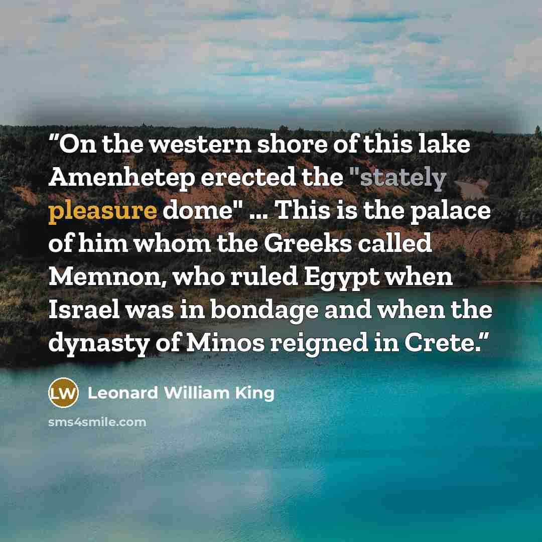 “On the western shore of this lake Amenhetep erected the "stately pleasure dome" ... This is the palace of him whom the Greeks called Memnon, who ruled Egypt when Israel was in bondage and when the dynasty of Minos reigned in Crete.” quote by Leonard William King