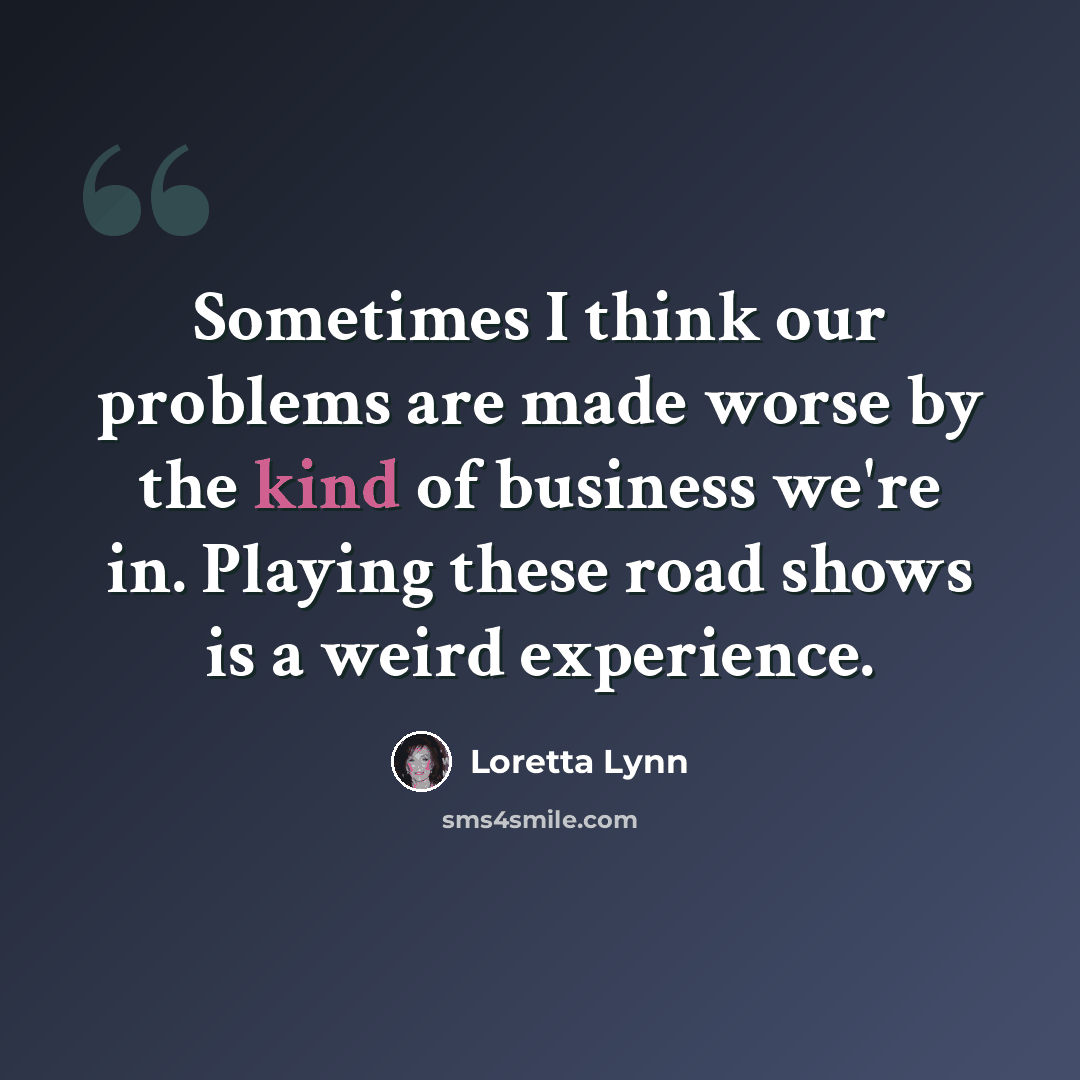“Sometimes I think our problems are made worse by the kind of business we're in. Playing these road shows is a weird experience.” quote by Loretta Lynn