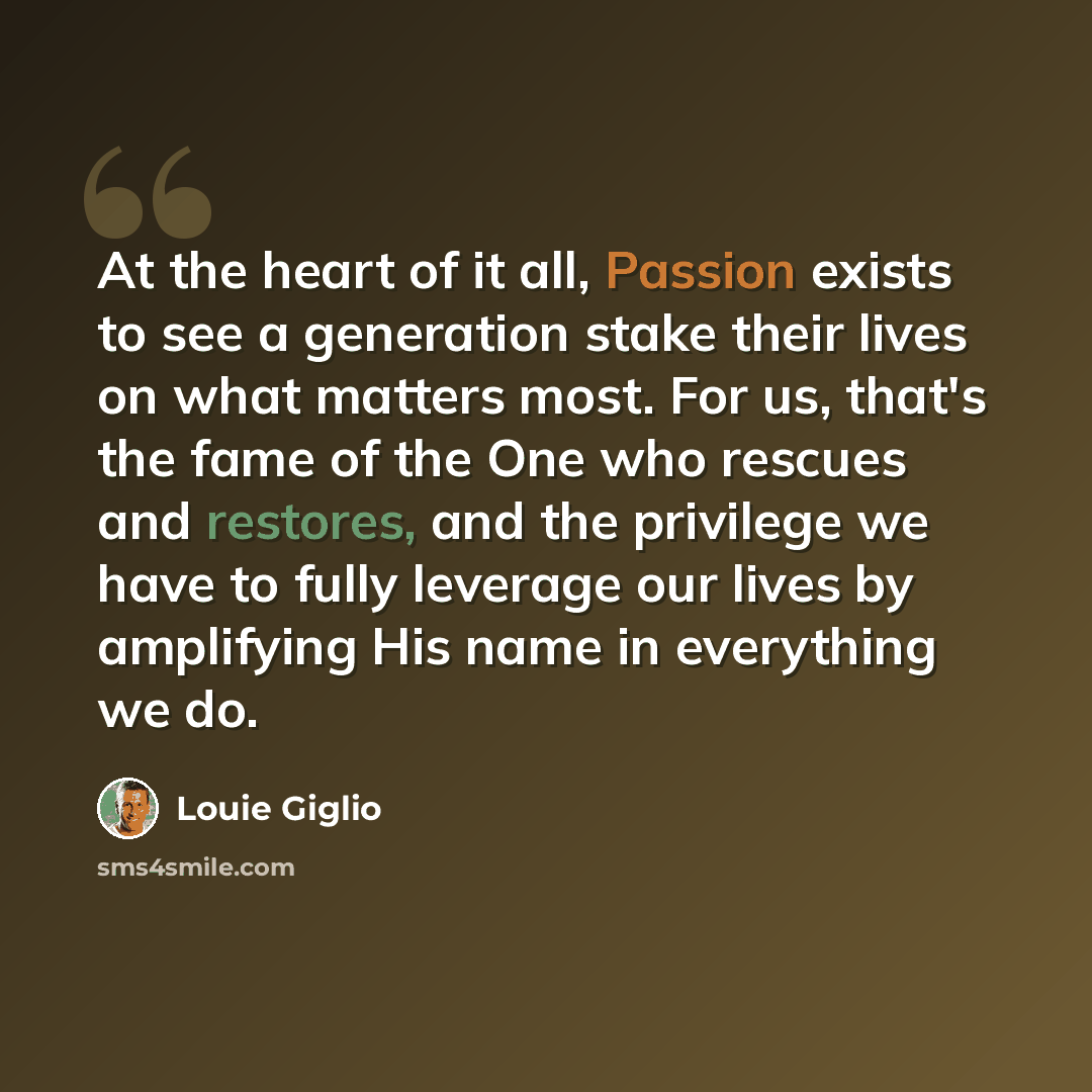 “At the heart of it all, Passion exists to see a generation stake their lives on what matters most. For us, that's the fame of the One who rescues and restores, and the privilege we have to fully leverage our lives by amplifying His name in everything we do.” quote by Louie Giglio