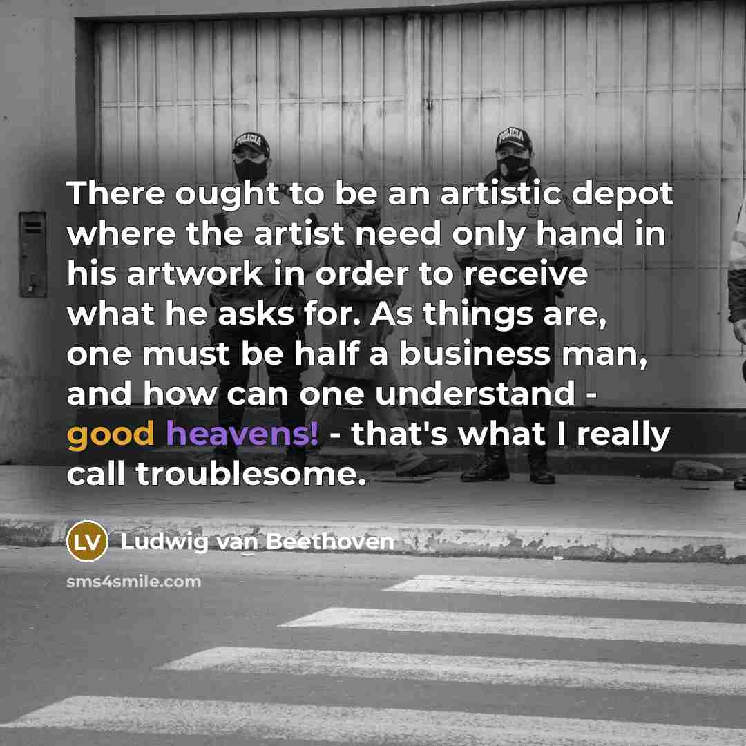 “There ought to be an artistic depot where the artist need only hand in his artwork in order to receive what he asks for. As things are, one must be half a business man, and how can one understand - good heavens! - that's what I really call troublesome.” quote by Ludwig van Beethoven