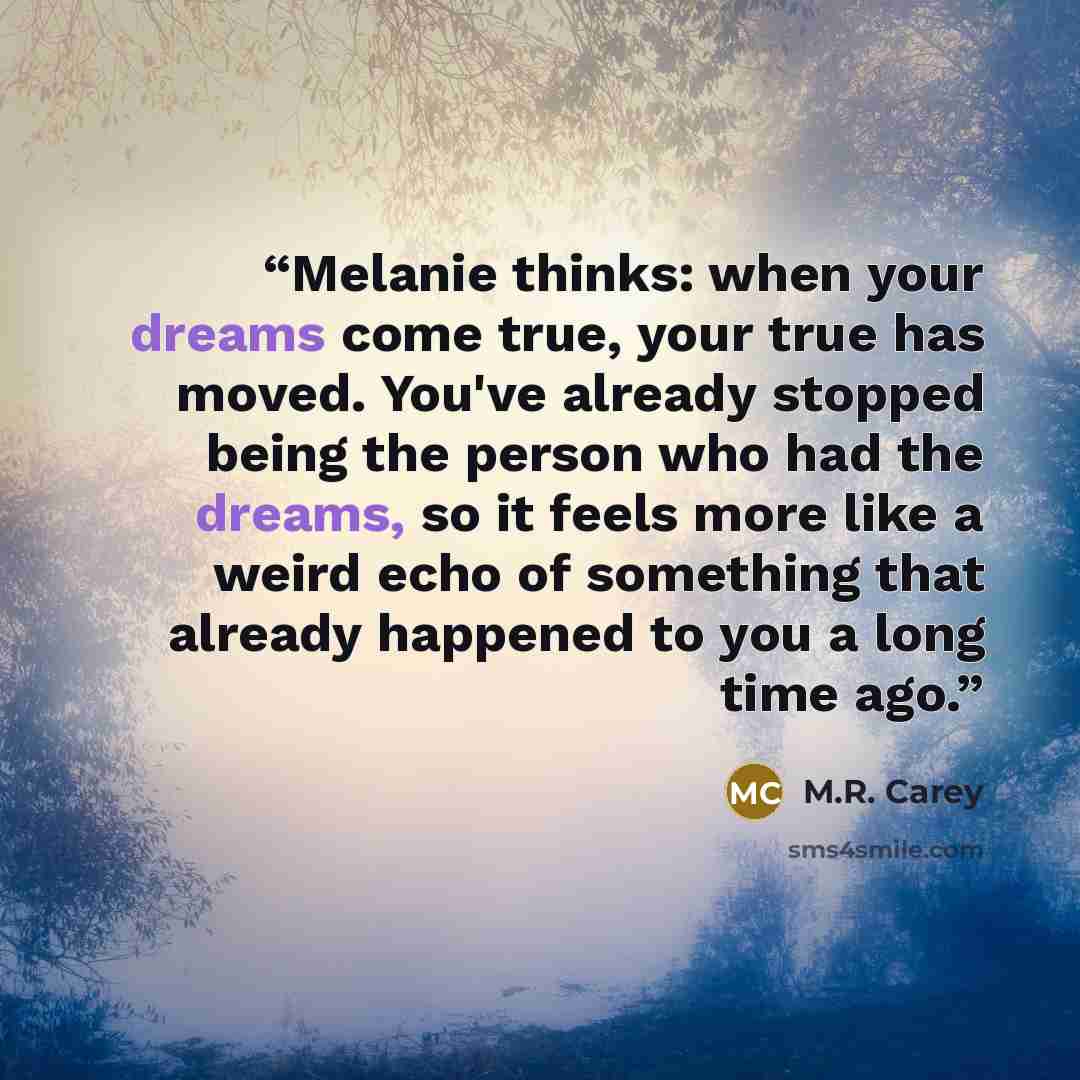 “Melanie thinks: when your dreams come true, your true has moved. You've already stopped being the person who had the dreams, so it feels more like a weird echo of something that already happened to you a long time ago.” quote by M.R. Carey