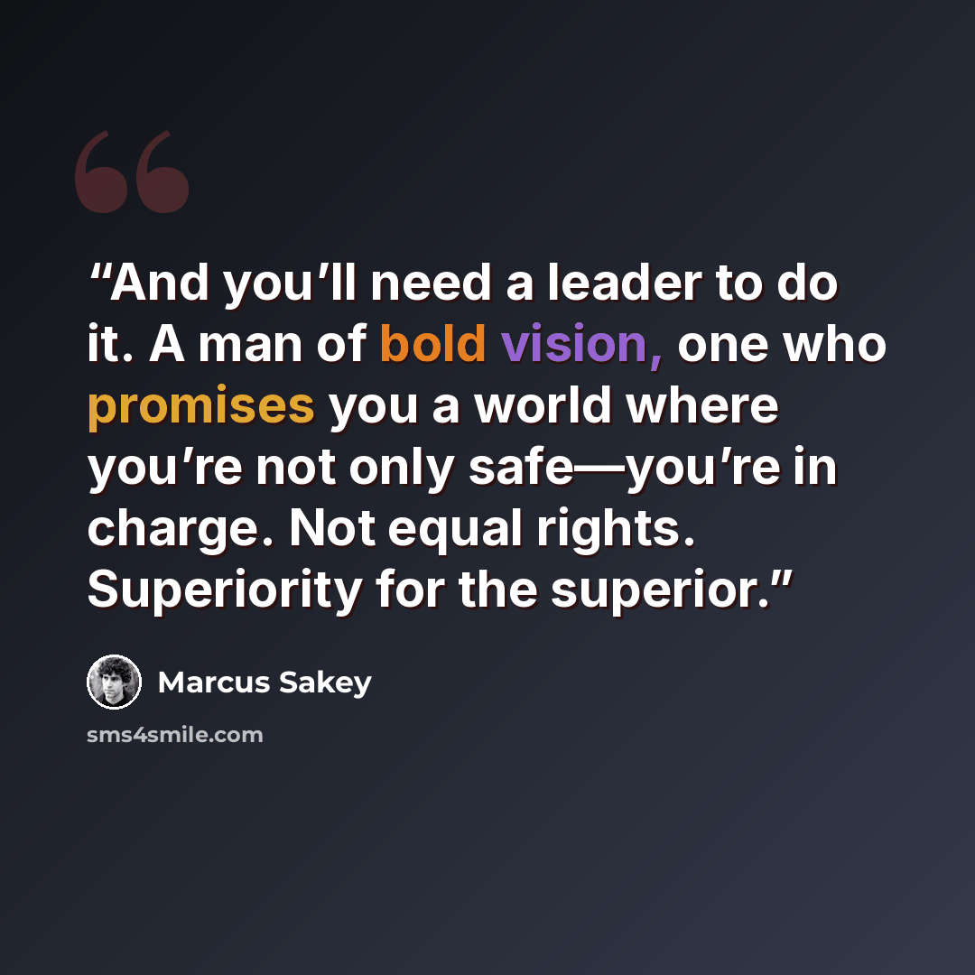 “And you’ll need a leader to do it. A man of bold vision, one who promises you a world where you’re not only safe—you’re in charge. Not equal rights. Superiority for the superior.” quote by Marcus Sakey