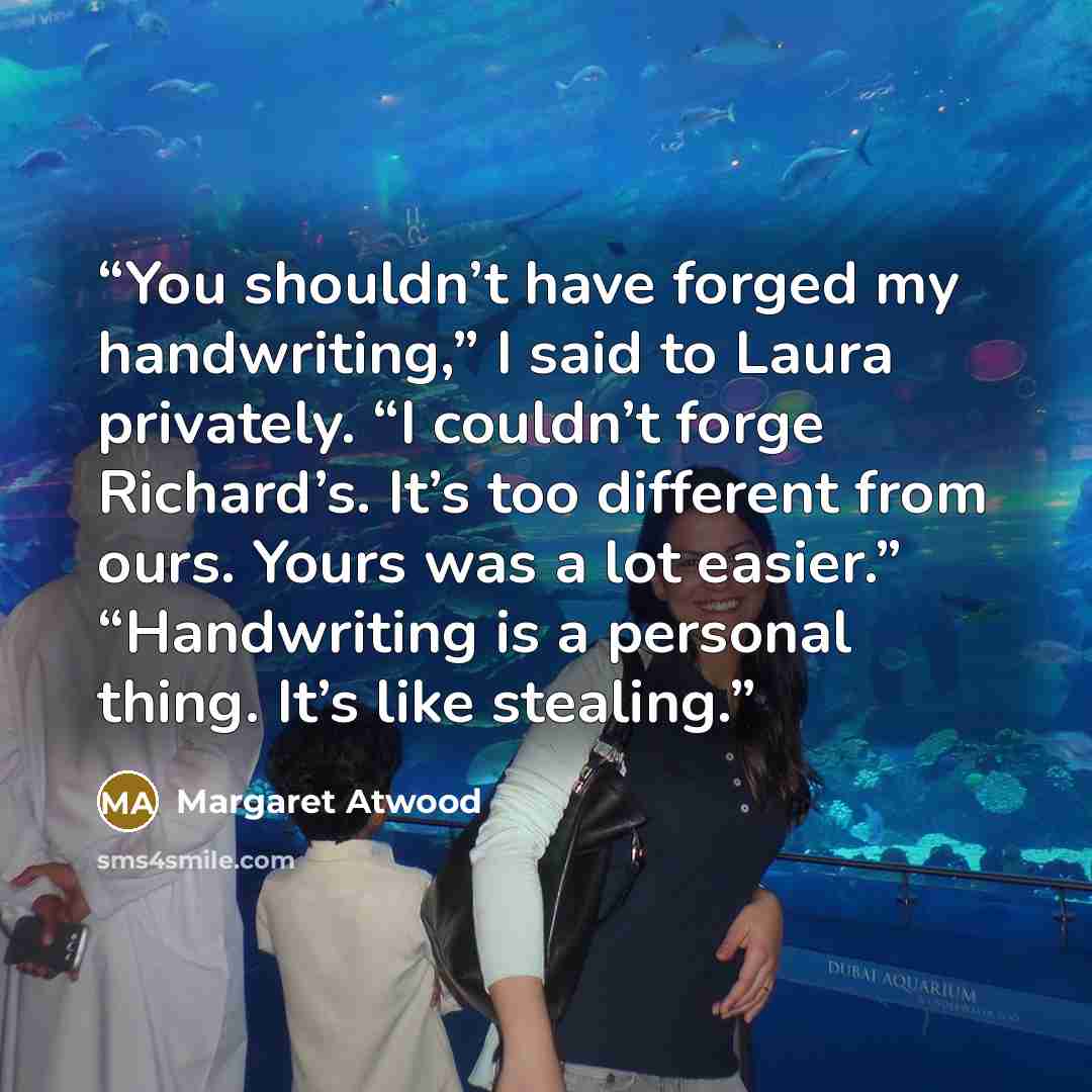 “You shouldn’t have forged my handwriting,” I said to Laura privately. “I couldn’t forge Richard’s. It’s too different from ours. Yours was a lot easier.” “Handwriting is a personal thing. It’s like stealing.” quote by Margaret Atwood