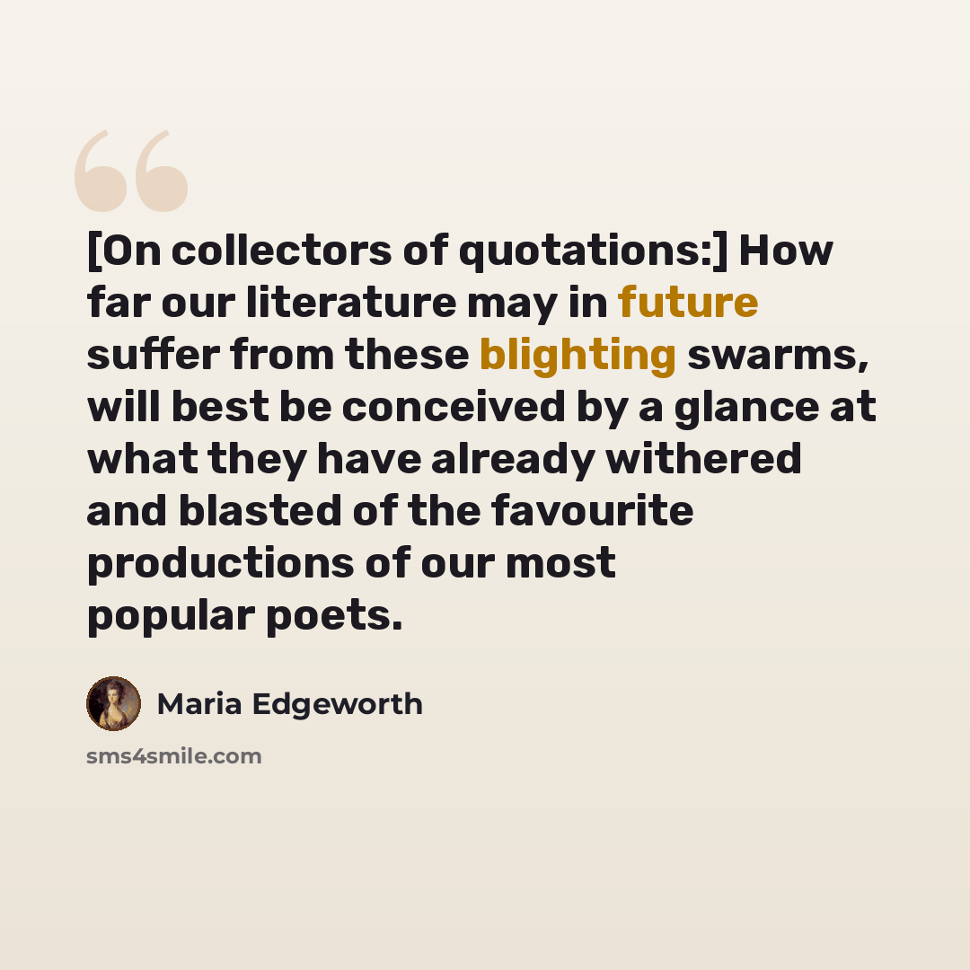 “[On collectors of quotations:] How far our literature may in future suffer from these blighting swarms, will best be conceived by a glance at what they have already withered and blasted of the favourite productions of our most popular poets.” quote by Maria Edgeworth
