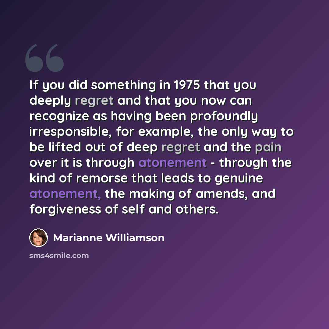 “If you did something in 1975 that you deeply regret and that you now can recognize as having been profoundly irresponsible, for example, the only way to be lifted out of deep regret and the pain over it is through atonement - through the kind of remorse that leads to genuine atonement, the making…” quote by Marianne Williamson