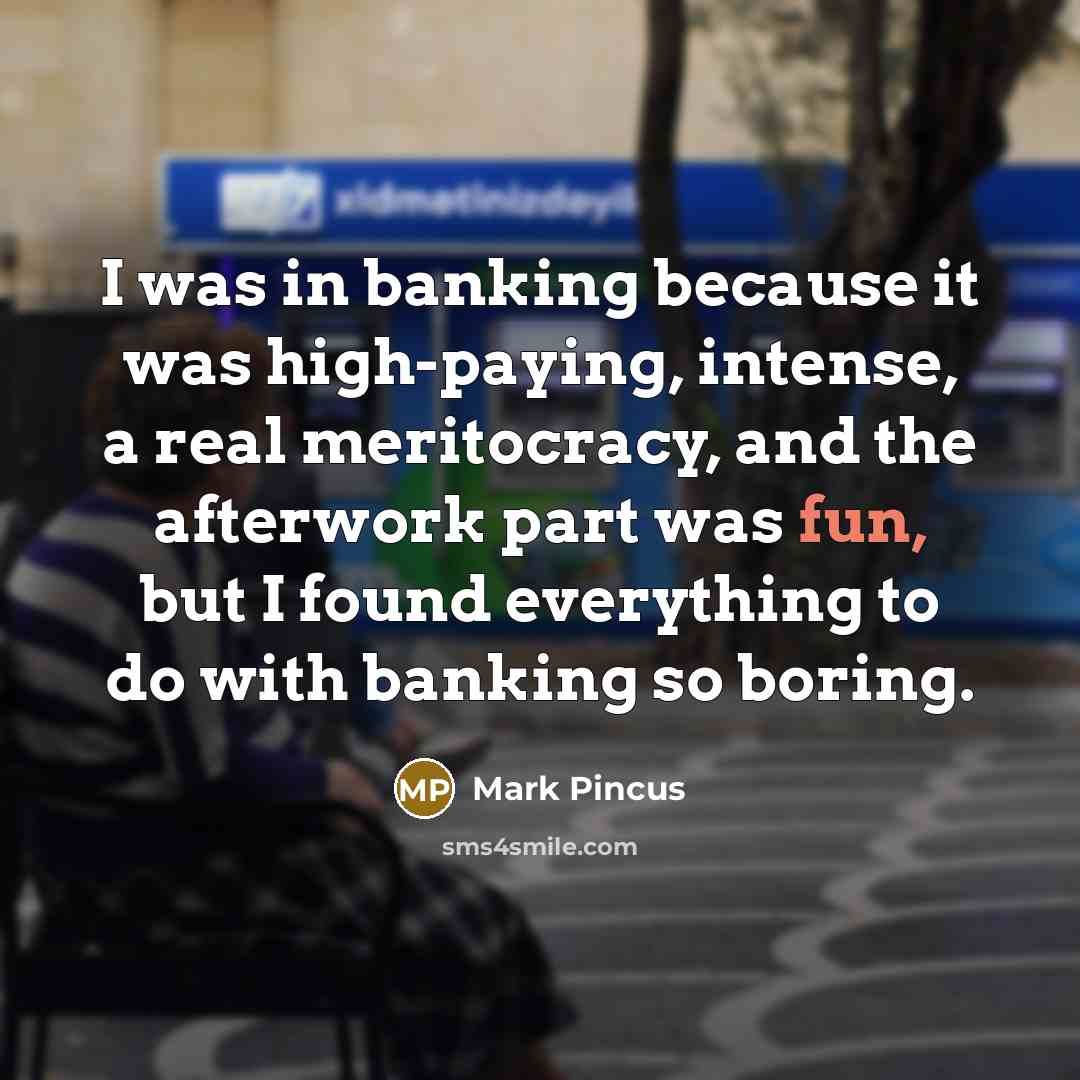 “I was in banking because it was high-paying, intense, a real meritocracy, and the afterwork part was fun, but I found everything to do with banking so boring.” quote by Mark Pincus