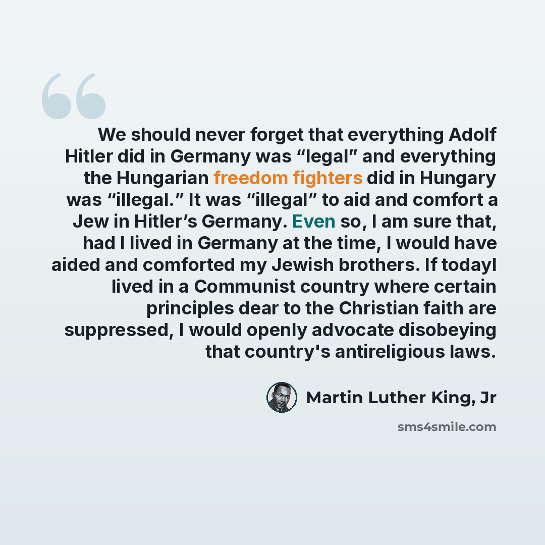 “We should never forget that everything Adolf Hitler did in Germany was “legal” and everything the Hungarian freedom fighters did in Hungary was “illegal.” It was “illegal” to aid and comfort a Jew in Hitler’s Germany. Even so, I am sure that, had I lived in Germany at the time, I would have aided…” quote by Martin Luther King, Jr