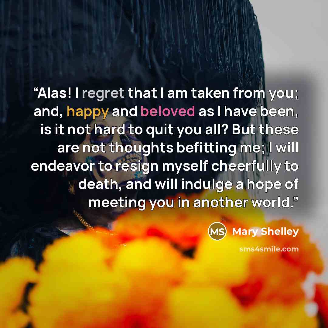“Alas! I regret that I am taken from you; and, happy and beloved as I have been, is it not hard to quit you all? But these are not thoughts befitting me; I will endeavor to resign myself cheerfully to death, and will indulge a hope of meeting you in another world.” quote by Mary Shelley