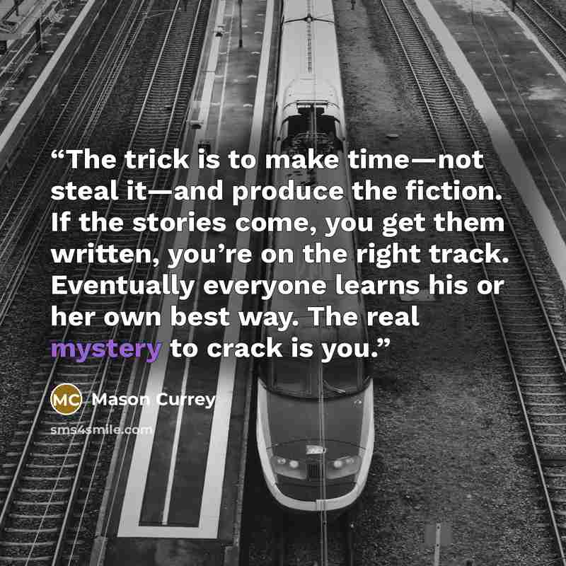 “The trick is to make time—not steal it—and produce the fiction. If the stories come, you get them written, you’re on the right track. Eventually everyone learns his or her own best way. The real mystery to crack is you.” quote by Mason Currey