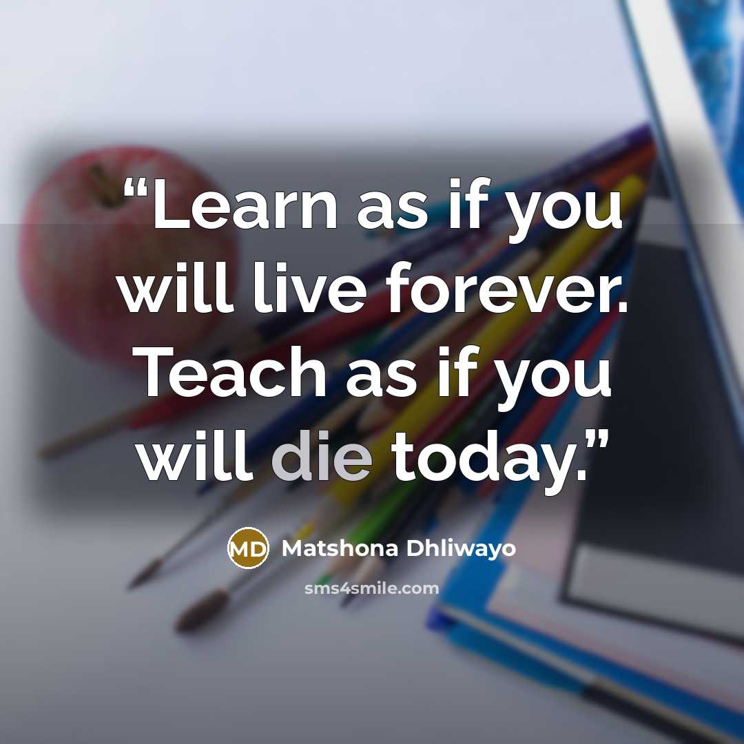 “Learn as if you will live forever. Teach as if you will die today.” quote by Matshona Dhliwayo
