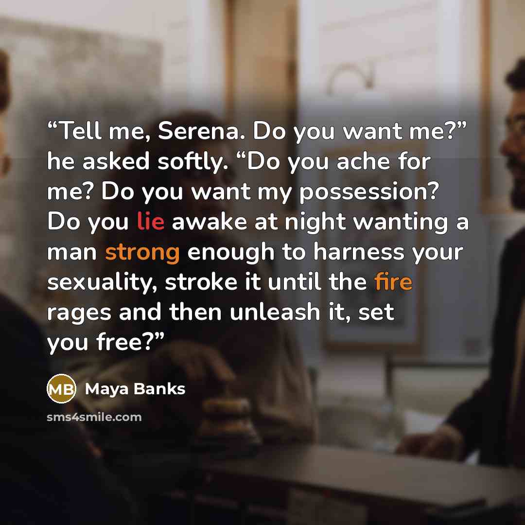 “Tell me, Serena. Do you want me?” he asked softly. “Do you ache for me? Do you want my possession? Do you lie awake at night wanting a man strong enough to harness your sexuality, stroke it until the fire rages and then unleash it, set you free?” quote by Maya Banks