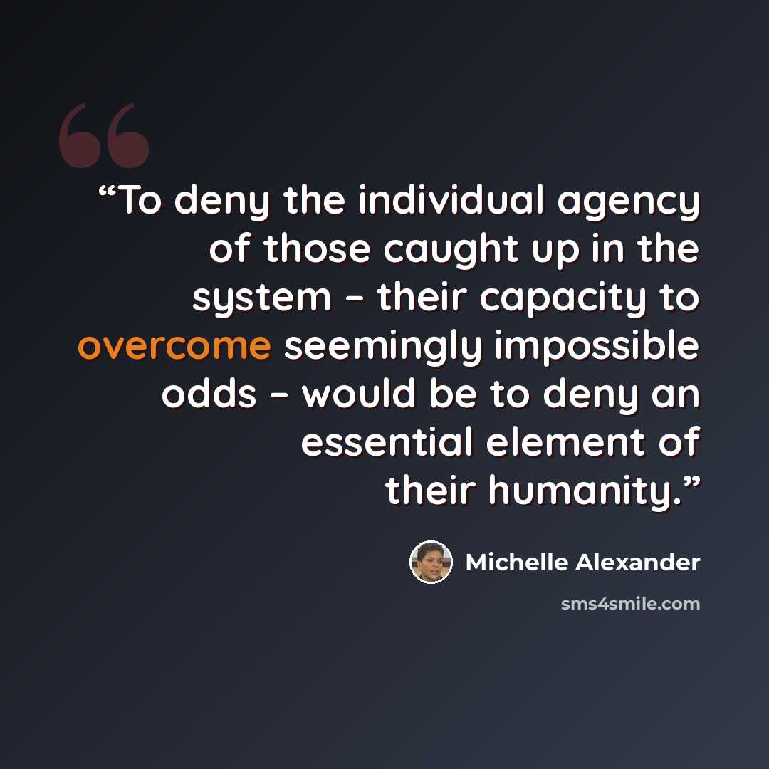 “To deny the individual agency of those caught up in the system – their capacity to overcome seemingly impossible odds – would be to deny an essential element of their humanity.” quote by Michelle Alexander