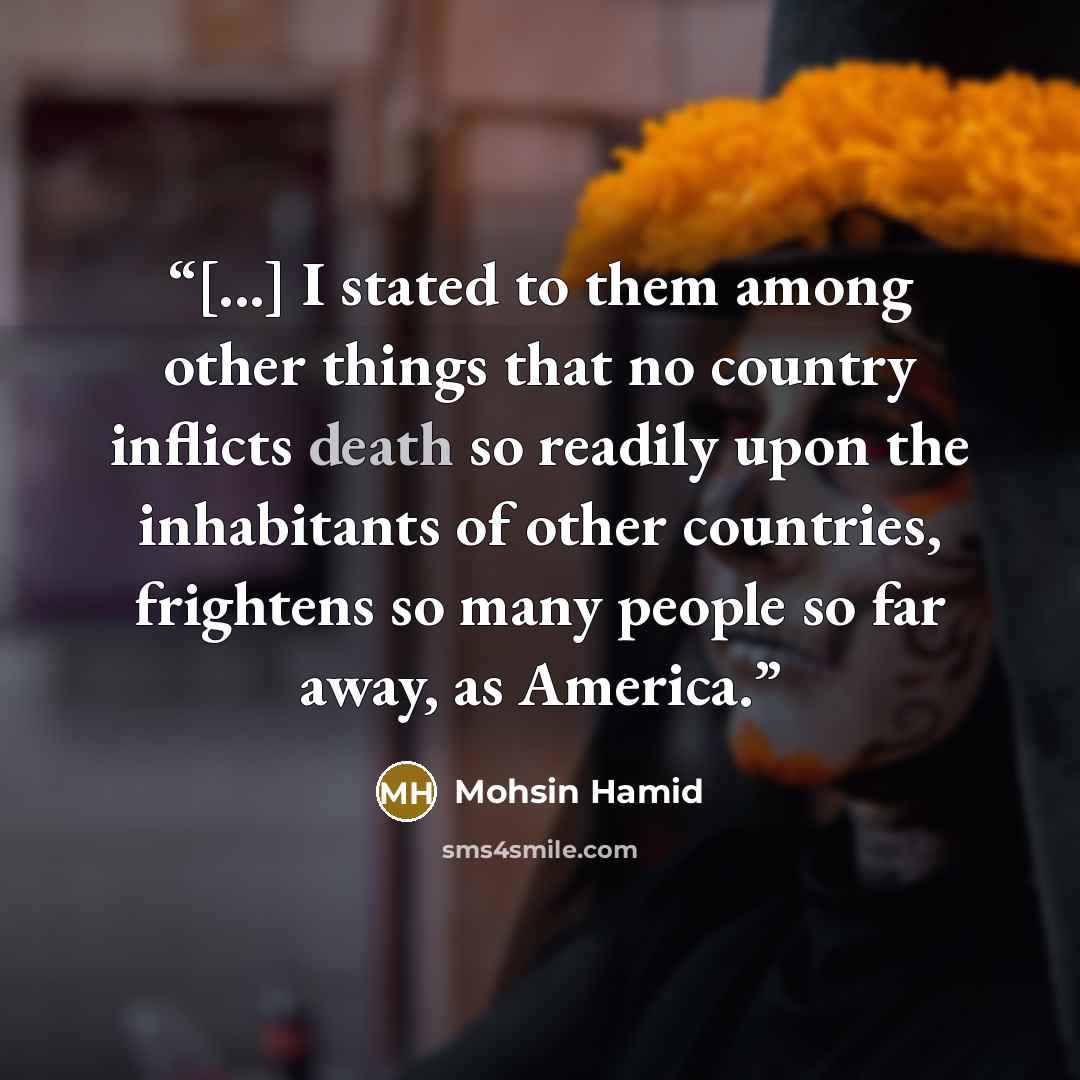 “[...] I stated to them among other things that no country inflicts death so readily upon the inhabitants of other countries, frightens so many people so far away, as America.” quote by Mohsin Hamid