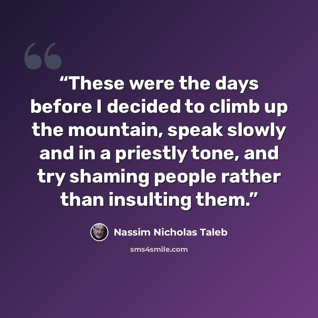 “These were the days before I decided to climb up the mountain, speak slowly and in a priestly tone, and try shaming people rather than insulting them.” quote by Nassim Nicholas Taleb