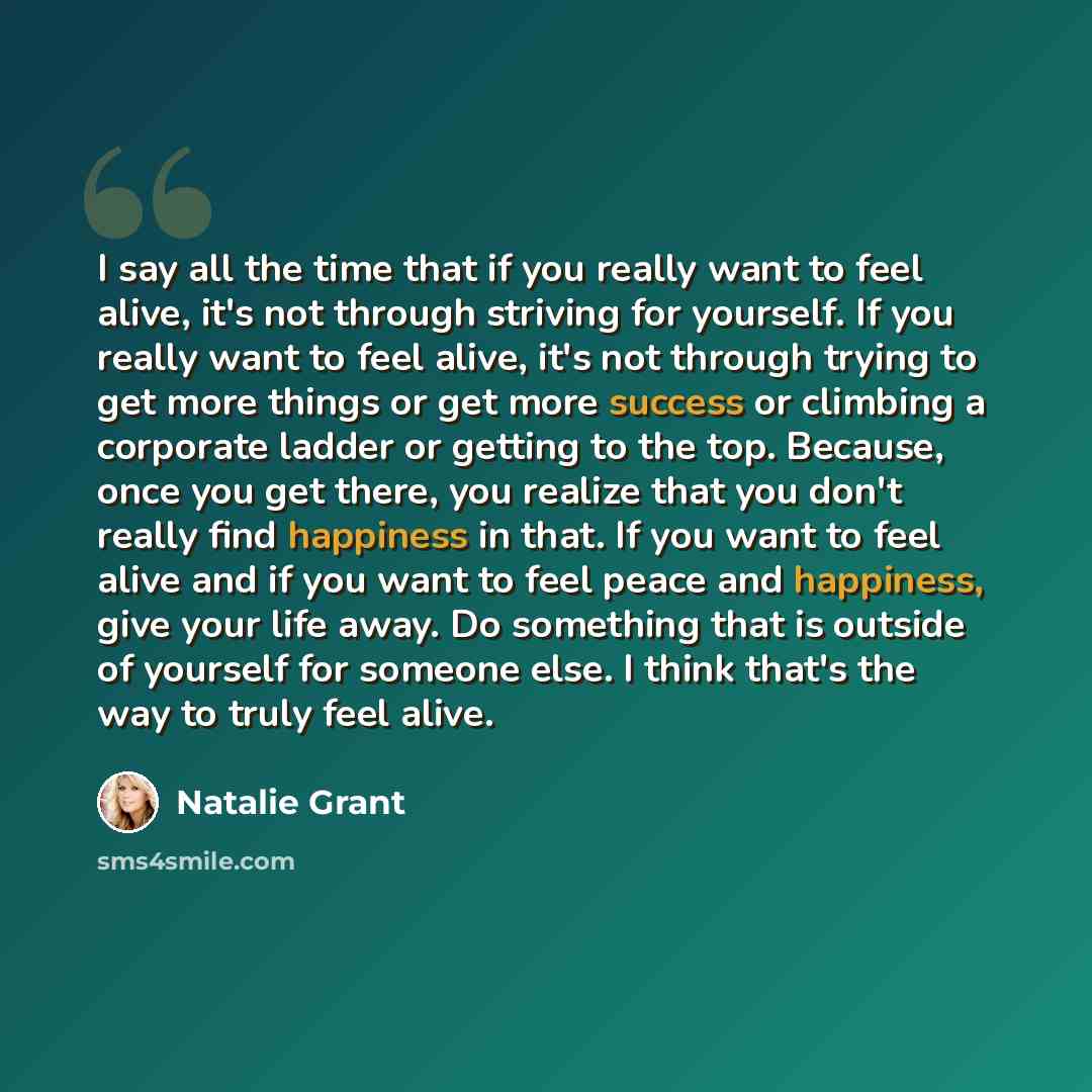“I say all the time that if you really want to feel alive, it's not through striving for yourself. If you really want to feel alive, it's not through trying to get more things or get more success or climbing a corporate ladder or getting to the top. Because, once you get there, you realize that you…” quote by Natalie Grant