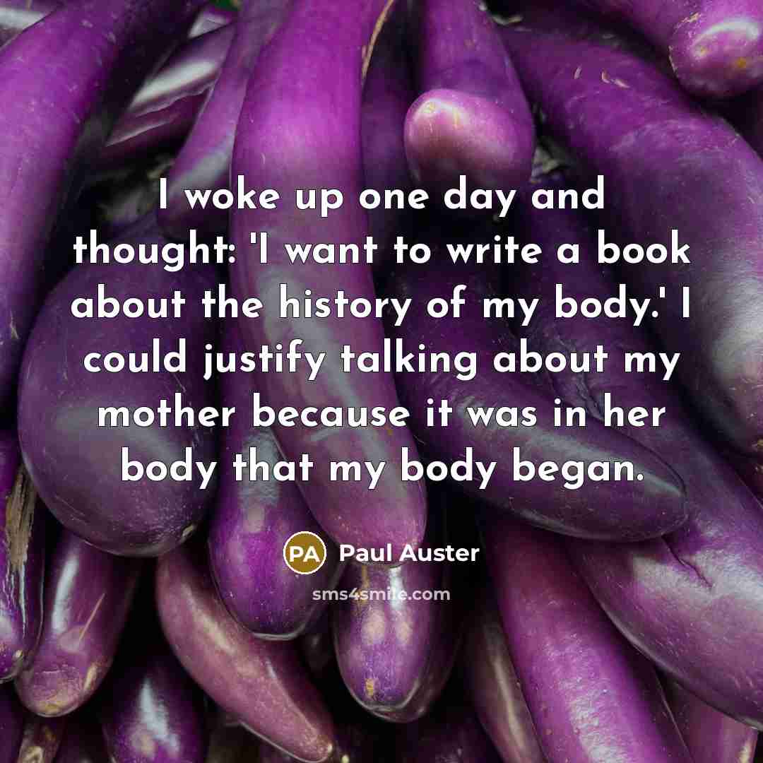 “I woke up one day and thought: 'I want to write a book about the history of my body.' I could justify talking about my mother because it was in her body that my body began.” quote by Paul Auster