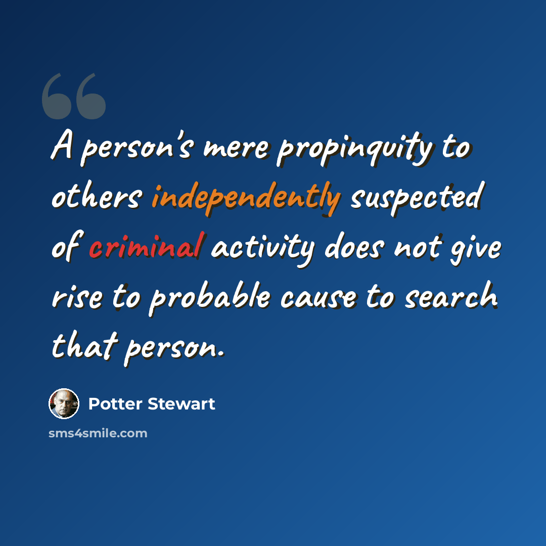 “A person's mere propinquity to others independently suspected of criminal activity does not give rise to probable cause to search that person.” quote by Potter Stewart