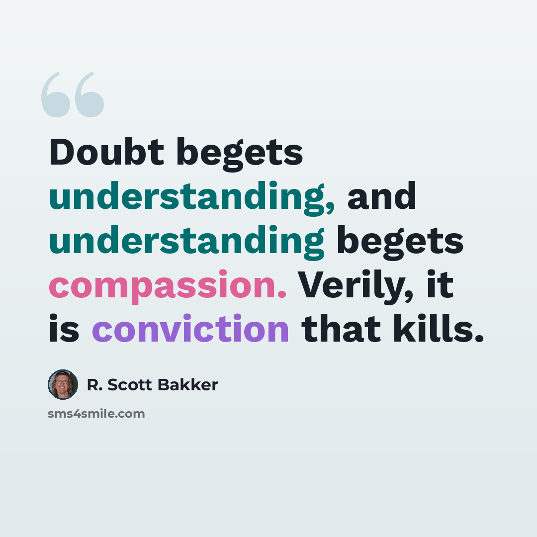 “Doubt begets understanding, and understanding begets compassion. Verily, it is conviction that kills.” quote by R. Scott Bakker