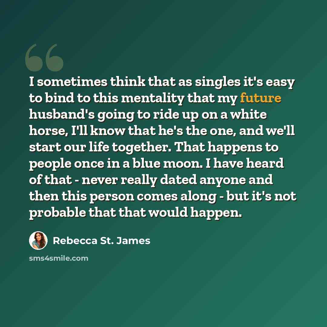 “I sometimes think that as singles it's easy to bind to this mentality that my future husband's going to ride up on a white horse, I'll know that he's the one, and we'll start our life together. That happens to people once in a blue moon. I have heard of that - never really dated anyone and then…” quote by Rebecca St. James