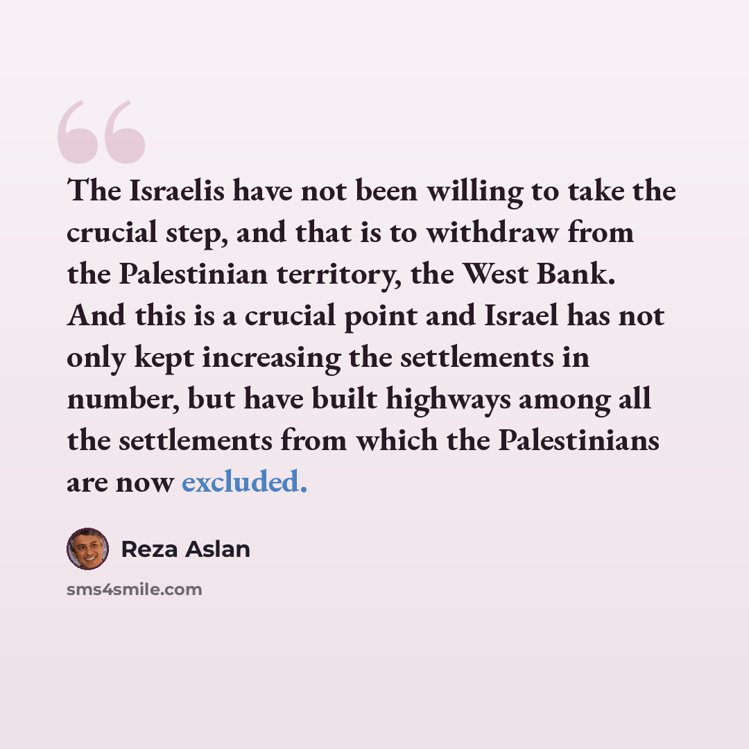 “The Israelis have not been willing to take the crucial step, and that is to withdraw from the Palestinian territory, the West Bank. And this is a crucial point and Israel has not only kept increasing the settlements in number, but have built highways among all the settlements from which the…” quote by Reza Aslan