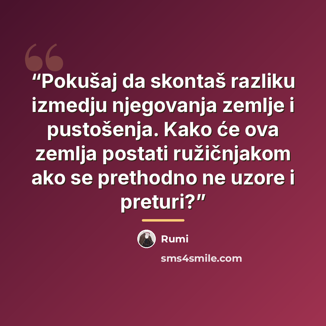 “Pokušaj da skontaš razliku izmedju njegovanja zemlje i pustošenja. Kako će ova zemlja postati ružičnjakom ako se prethodno ne uzore i preturi?” quote by Rumi