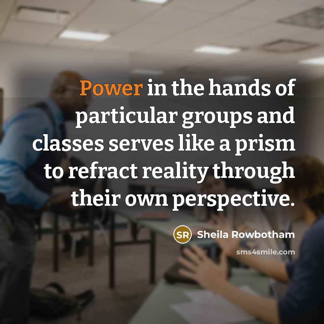 “Power in the hands of particular groups and classes serves like a prism to refract reality through their own perspective.” quote by Sheila Rowbotham