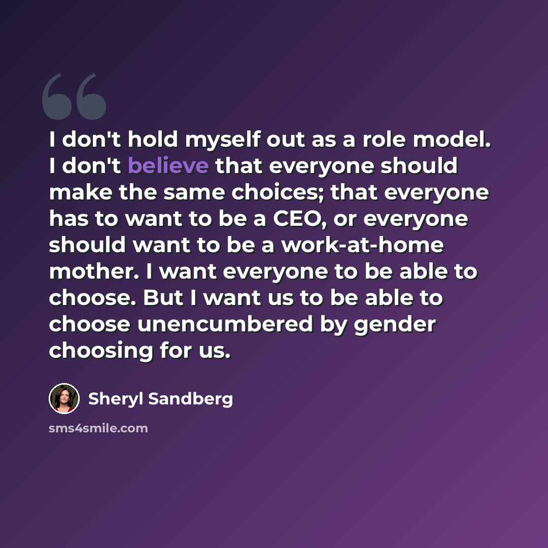 “I don't hold myself out as a role model. I don't believe that everyone should make the same choices; that everyone has to want to be a CEO, or everyone should want to be a work-at-home mother. I want everyone to be able to choose. But I want us to be able to choose unencumbered by gender choosing…” quote by Sheryl Sandberg