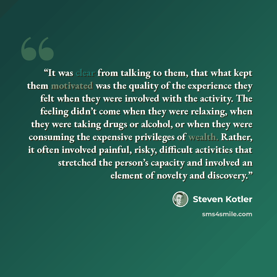 “It was clear from talking to them, that what kept them motivated was the quality of the experience they felt when they were involved with the activity. The feeling didn’t come when they were relaxing, when they were taking drugs or alcohol, or when they were consuming the expensive privileges of…” quote by Steven Kotler