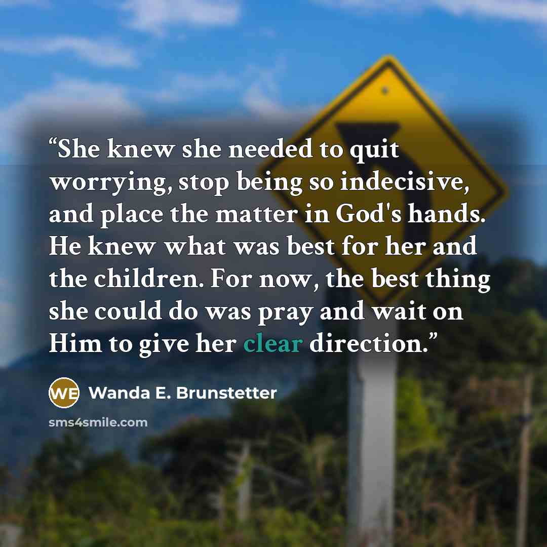 “She knew she needed to quit worrying, stop being so indecisive, and place the matter in God's hands. He knew what was best for her and the children. For now, the best thing she could do was pray and wait on Him to give her clear direction.” quote by Wanda E. Brunstetter