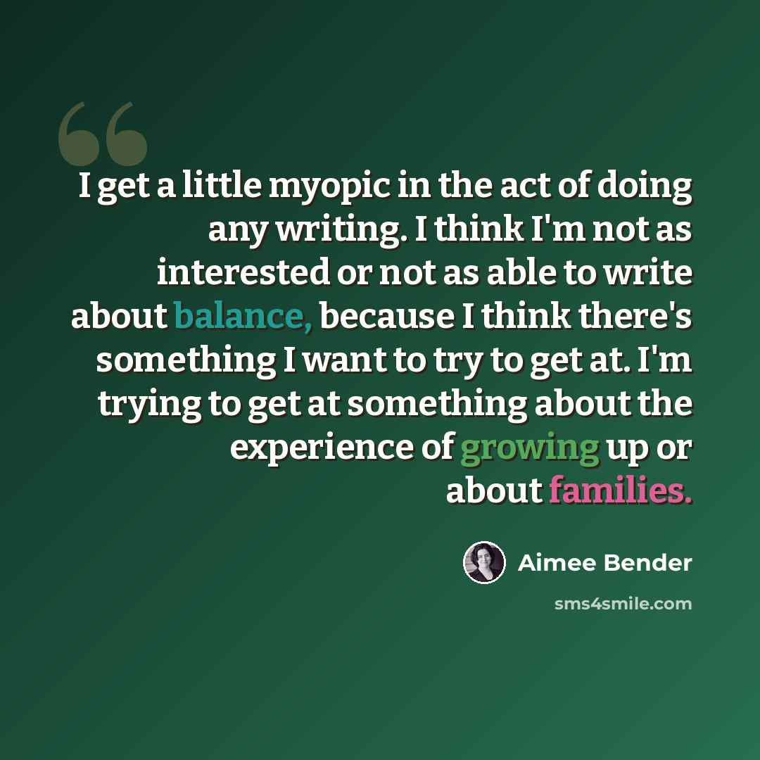 “I get a little myopic in the act of doing any writing. I think I'm not as interested or not as able to write about balance, because I think there's something I want to try to get at. I'm trying to get at something about the experience of growing up or about families.” quote by Aimee Bender
