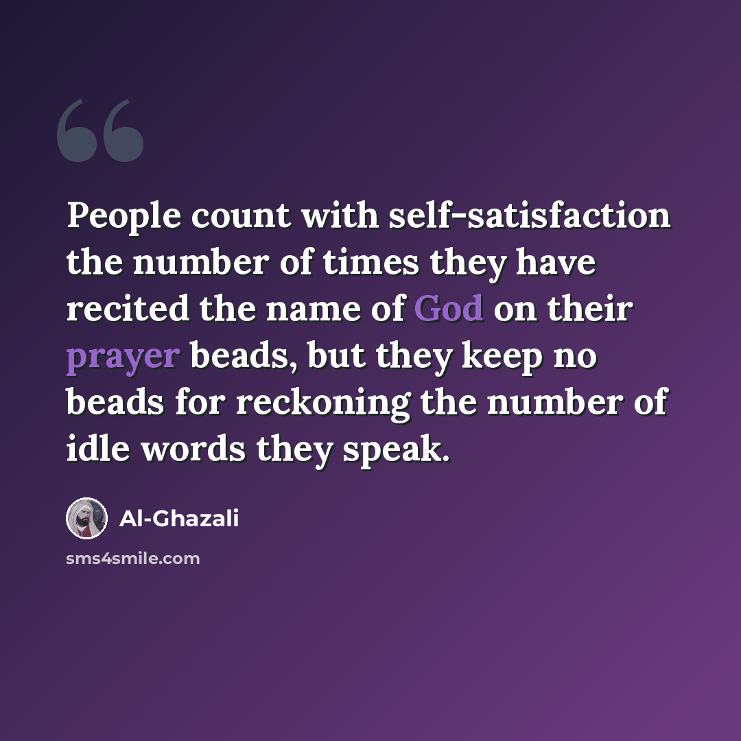 “People count with self-satisfaction the number of times they have recited the name of God on their prayer beads, but they keep no beads for reckoning the number of idle words they speak.” quote by Al-Ghazali