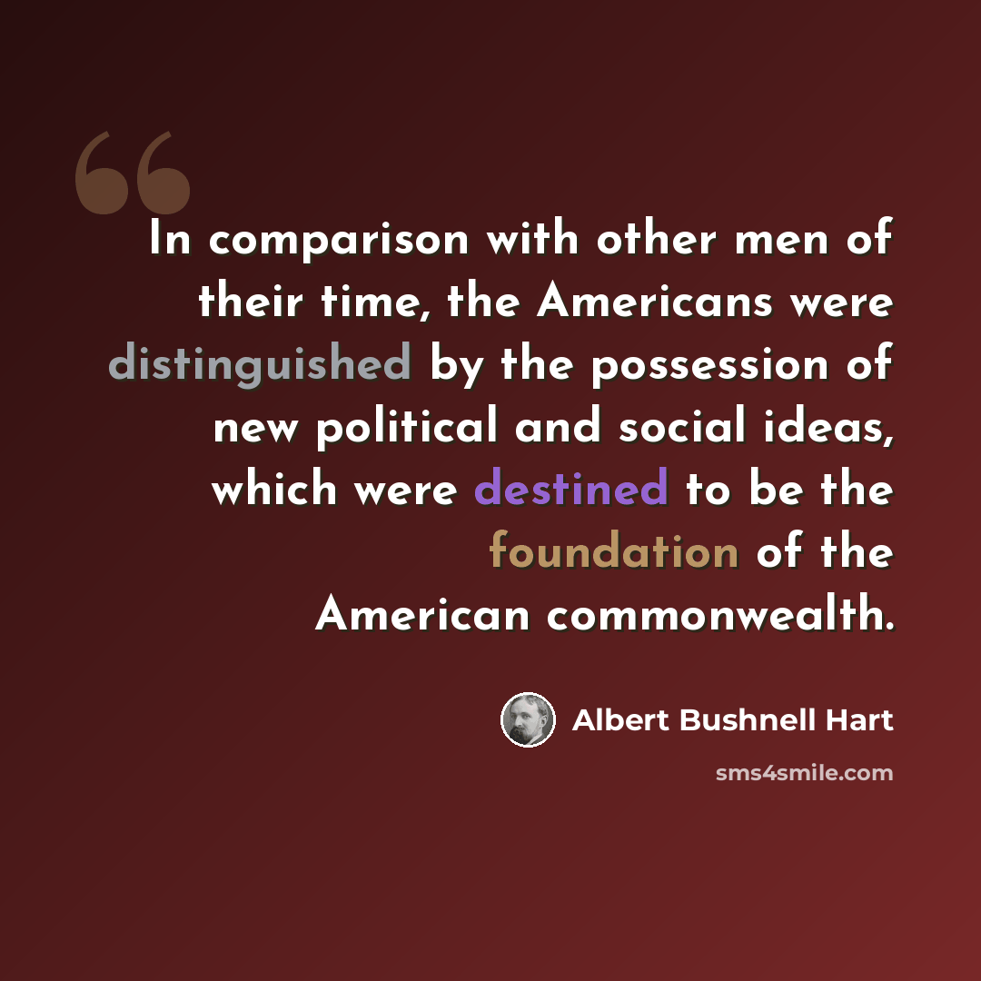 “In comparison with other men of their time, the Americans were distinguished by the possession of new political and social ideas, which were destined to be the foundation of the American commonwealth.” quote by Albert Bushnell Hart