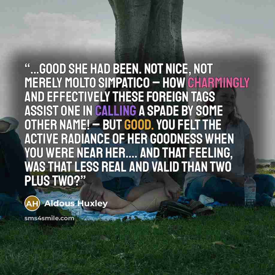 “...good she had been. Not nice, not merely molto simpatico – how charmingly and effectively these foreign tags assist one in calling a spade by some other name! – but good. You felt the active radiance of her goodness when you were near her…. And that feeling, was that less real and valid than two…” quote by Aldous Huxley