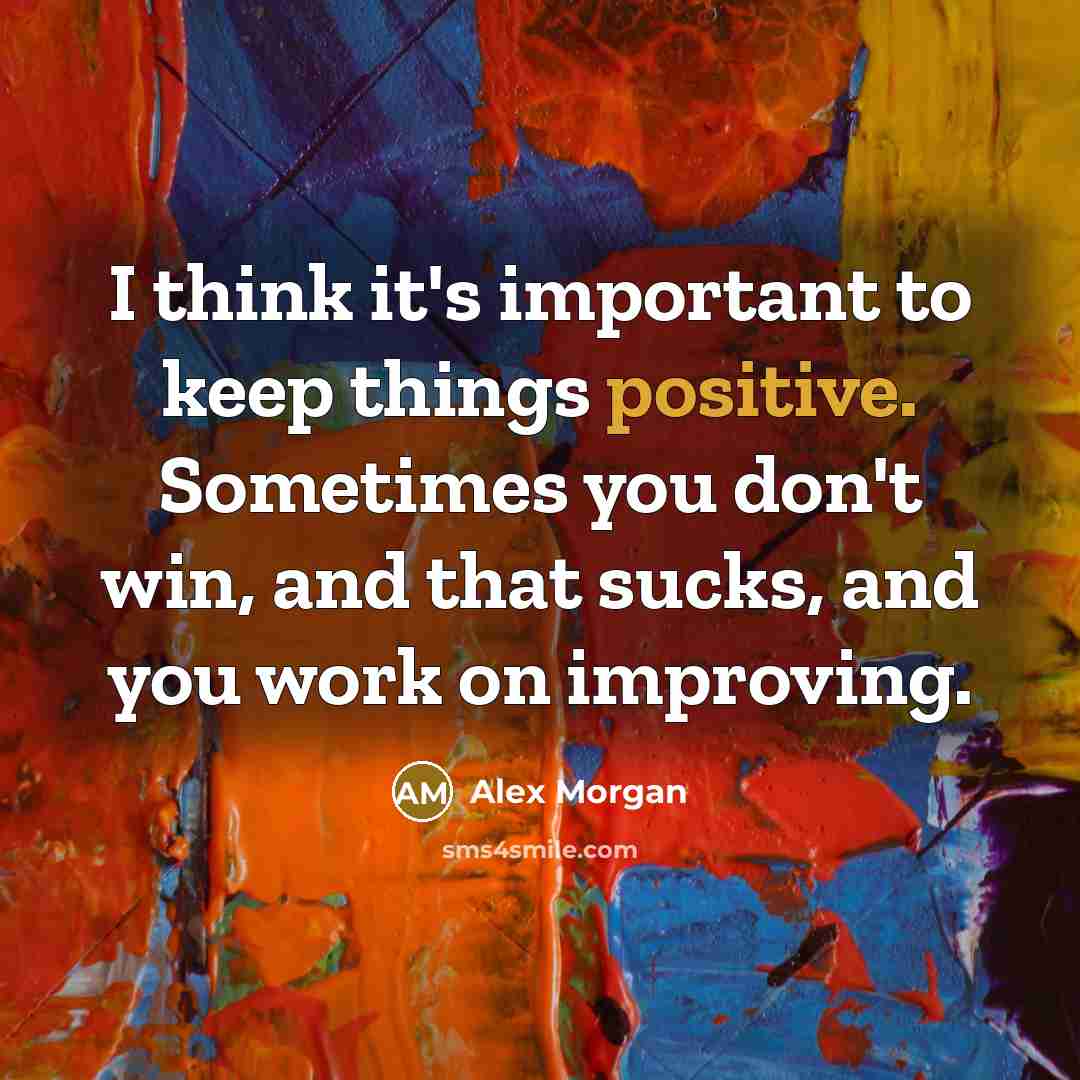 “I think it's important to keep things positive. Sometimes you don't win, and that sucks, and you work on improving.” quote by Alex Morgan