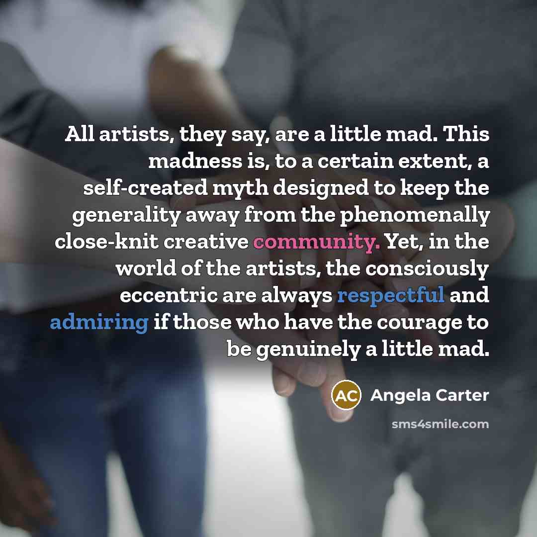 “All artists, they say, are a little mad. This madness is, to a certain extent, a self-created myth designed to keep the generality away from the phenomenally close-knit creative community. Yet, in the world of the artists, the consciously eccentric are always respectful and admiring if those who…” quote by Angela Carter