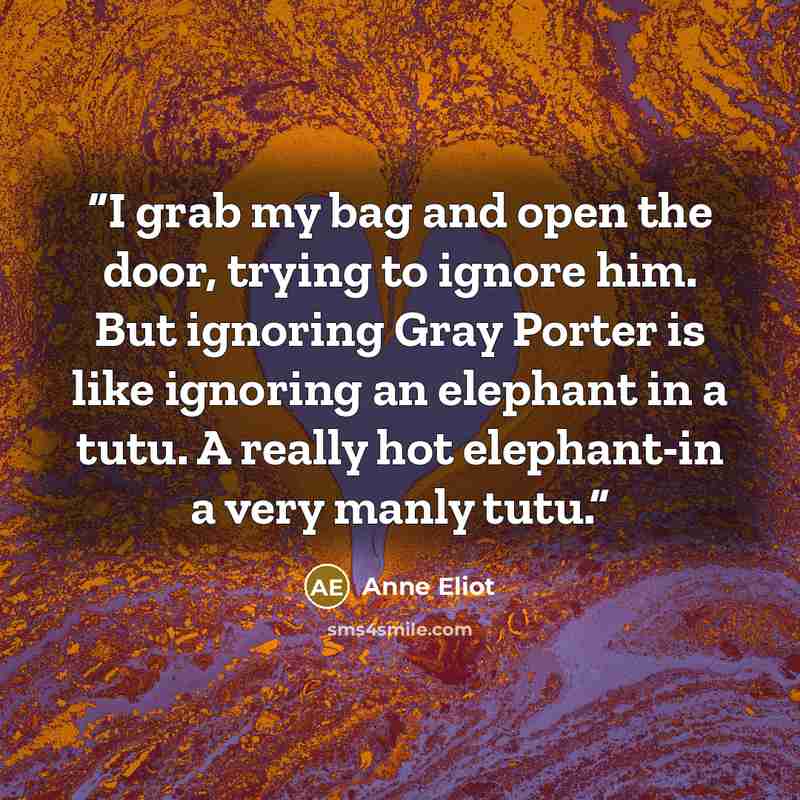 “I grab my bag and open the door, trying to ignore him. But ignoring Gray Porter is like ignoring an elephant in a tutu. A really hot elephant-in a very manly tutu.” quote by Anne Eliot