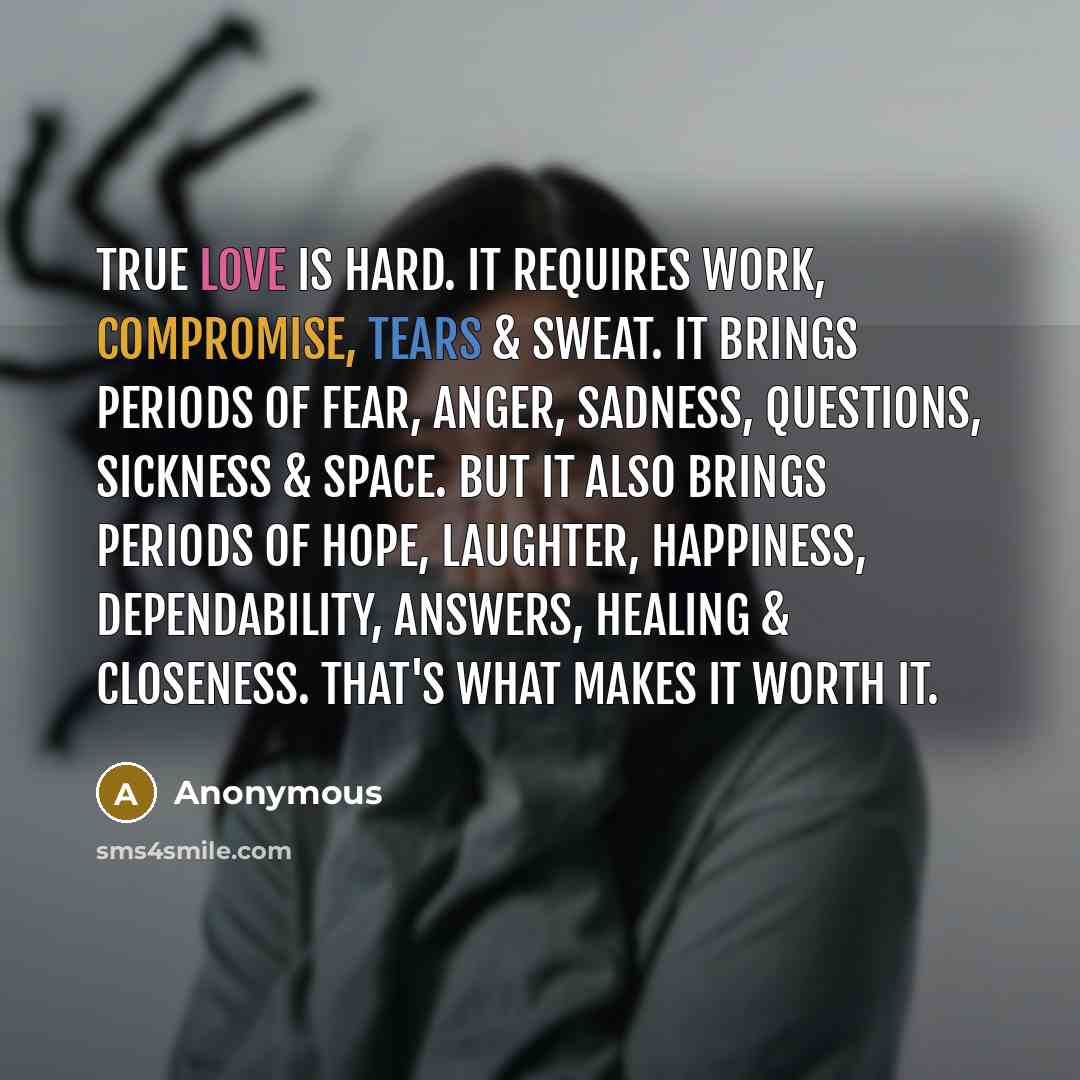 “True love is hard. It requires work, compromise, tears & sweat. It brings periods of fear, anger, sadness, questions, sickness & space. But it also brings periods of hope, laughter, happiness, dependability, answers, healing & closeness. That's what makes it worth it.” quote by Anonymous