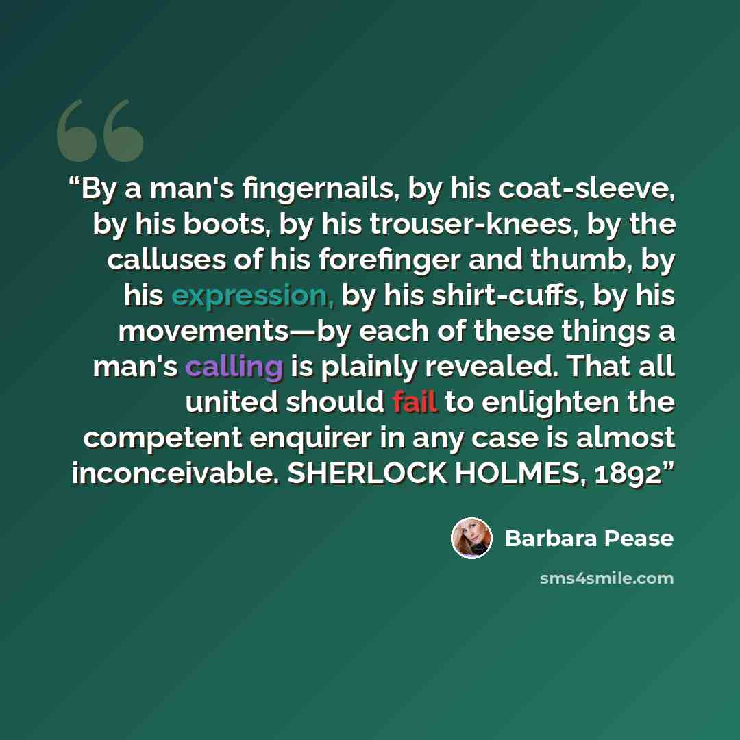“By a man's fingernails, by his coat-sleeve, by his boots, by his trouser-knees, by the calluses of his forefinger and thumb, by his expression, by his shirt-cuffs, by his movements—by each of these things a man's calling is plainly revealed. That all united should fail to enlighten the competent…” quote by Barbara Pease