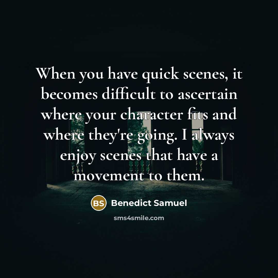 “When you have quick scenes, it becomes difficult to ascertain where your character fits and where they're going. I always enjoy scenes that have a movement to them.” quote by Benedict Samuel