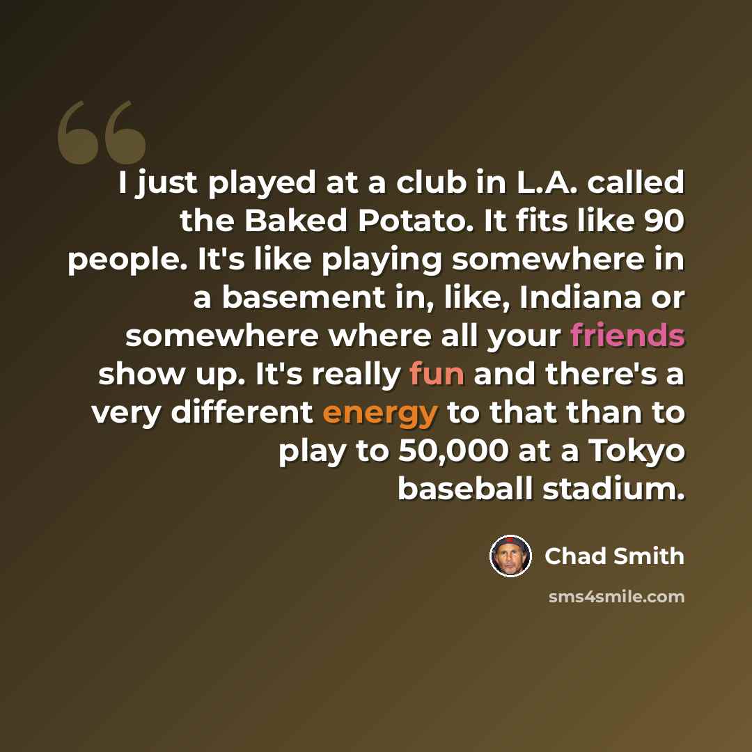 “I just played at a club in L.A. called the Baked Potato. It fits like 90 people. It's like playing somewhere in a basement in, like, Indiana or somewhere where all your friends show up. It's really fun and there's a very different energy to that than to play to 50,000 at a Tokyo baseball stadium.” quote by Chad Smith