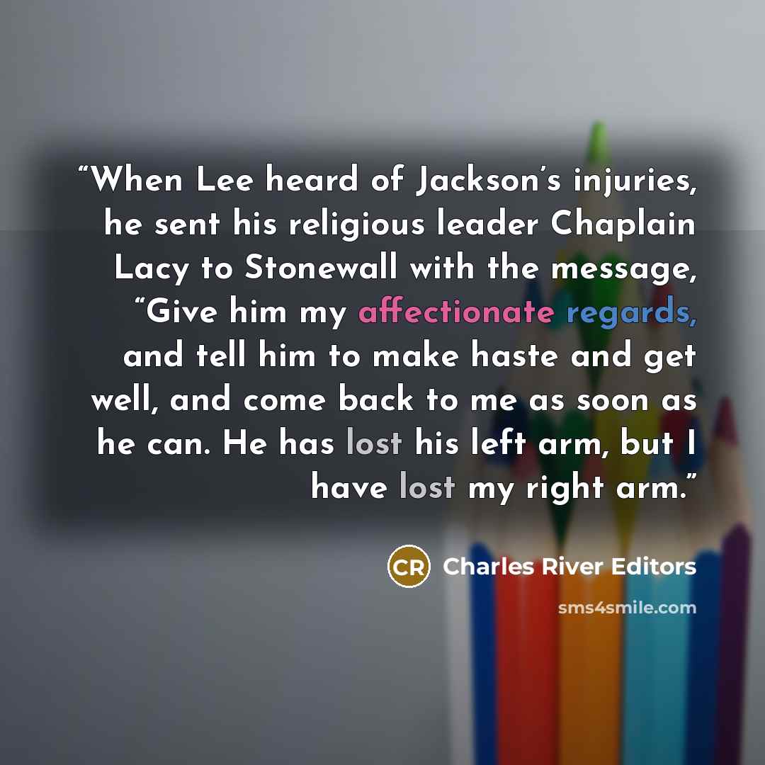 “When Lee heard of Jackson’s injuries, he sent his religious leader Chaplain Lacy to Stonewall with the message, “Give him my affectionate regards, and tell him to make haste and get well, and come back to me as soon as he can. He has lost his left arm, but I have lost my right arm.” quote by Charles River Editors