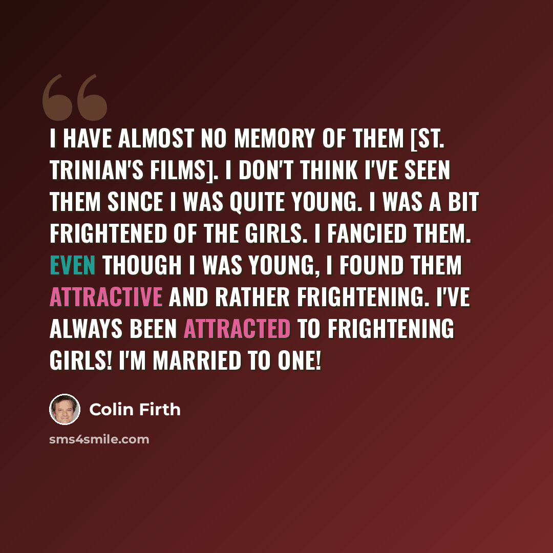 “I have almost no memory of them [St. Trinian's films]. I don't think I've seen them since I was quite young. I was a bit frightened of the girls. I fancied them. Even though I was young, I found them attractive and rather frightening. I've always been attracted to frightening girls! I'm married to…” quote by Colin Firth