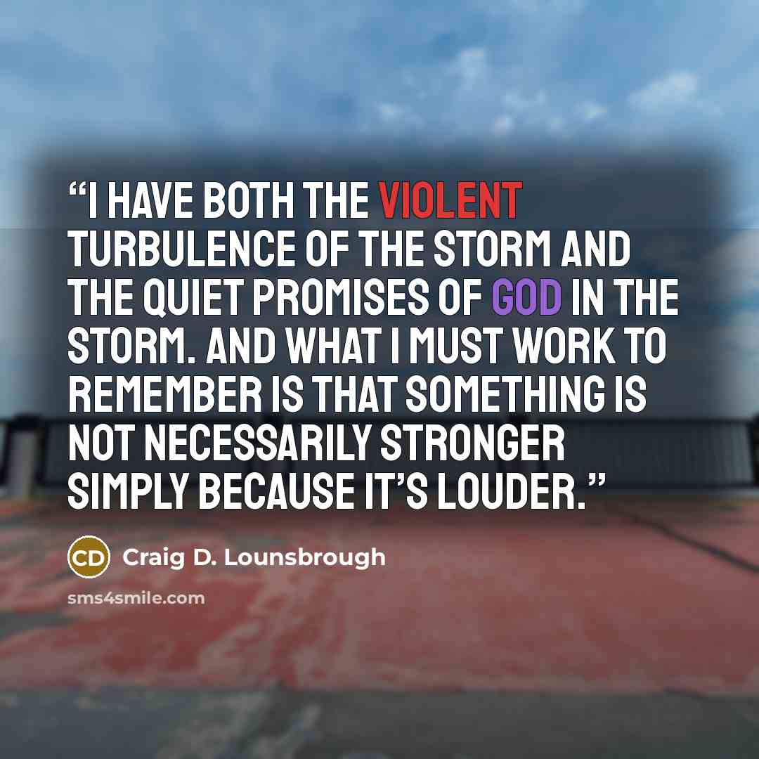 “I have both the violent turbulence of the storm and the quiet promises of God in the storm. And what I must work to remember is that something is not necessarily stronger simply because it’s louder.” quote by Craig D. Lounsbrough
