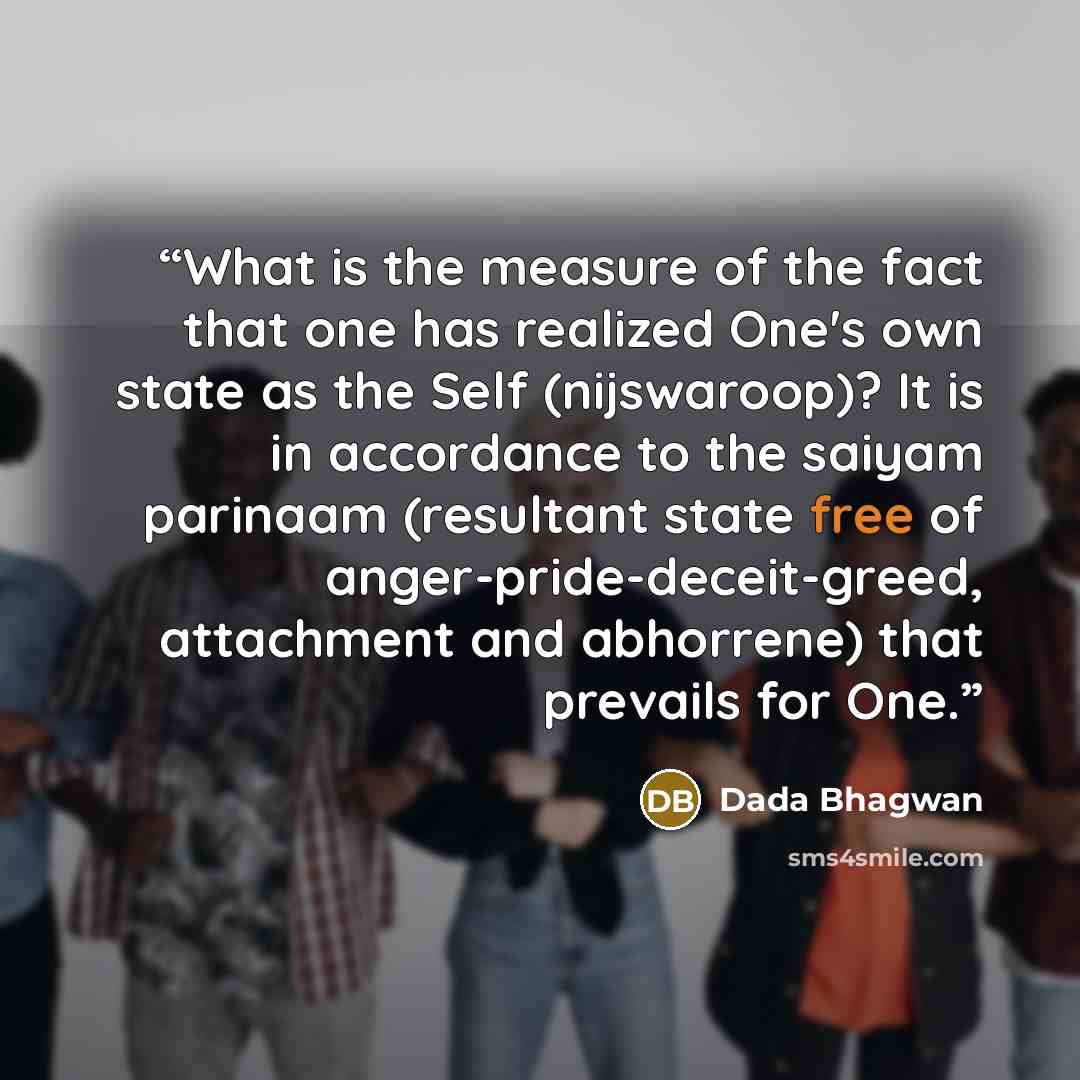“What is the measure of the fact that one has realized One's own state as the Self (nijswaroop)? It is in accordance to the saiyam parinaam (resultant state free of anger-pride-deceit-greed, attachment and abhorrene) that prevails for One.” quote by Dada Bhagwan