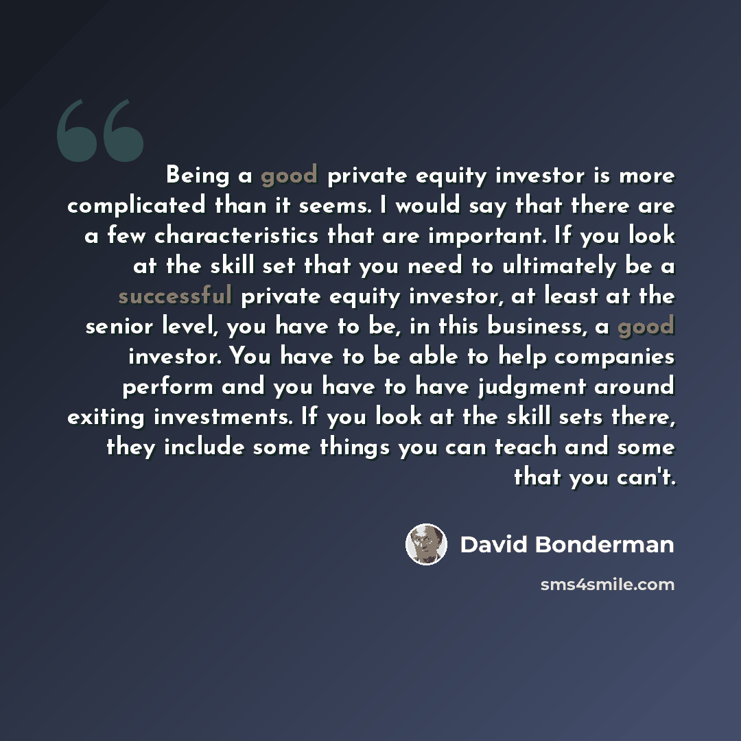 “Being a good private equity investor is more complicated than it seems. I would say that there are a few characteristics that are important. If you look at the skill set that you need to ultimately be a successful private equity investor, at least at the senior level, you have to be, in this…” quote by David Bonderman