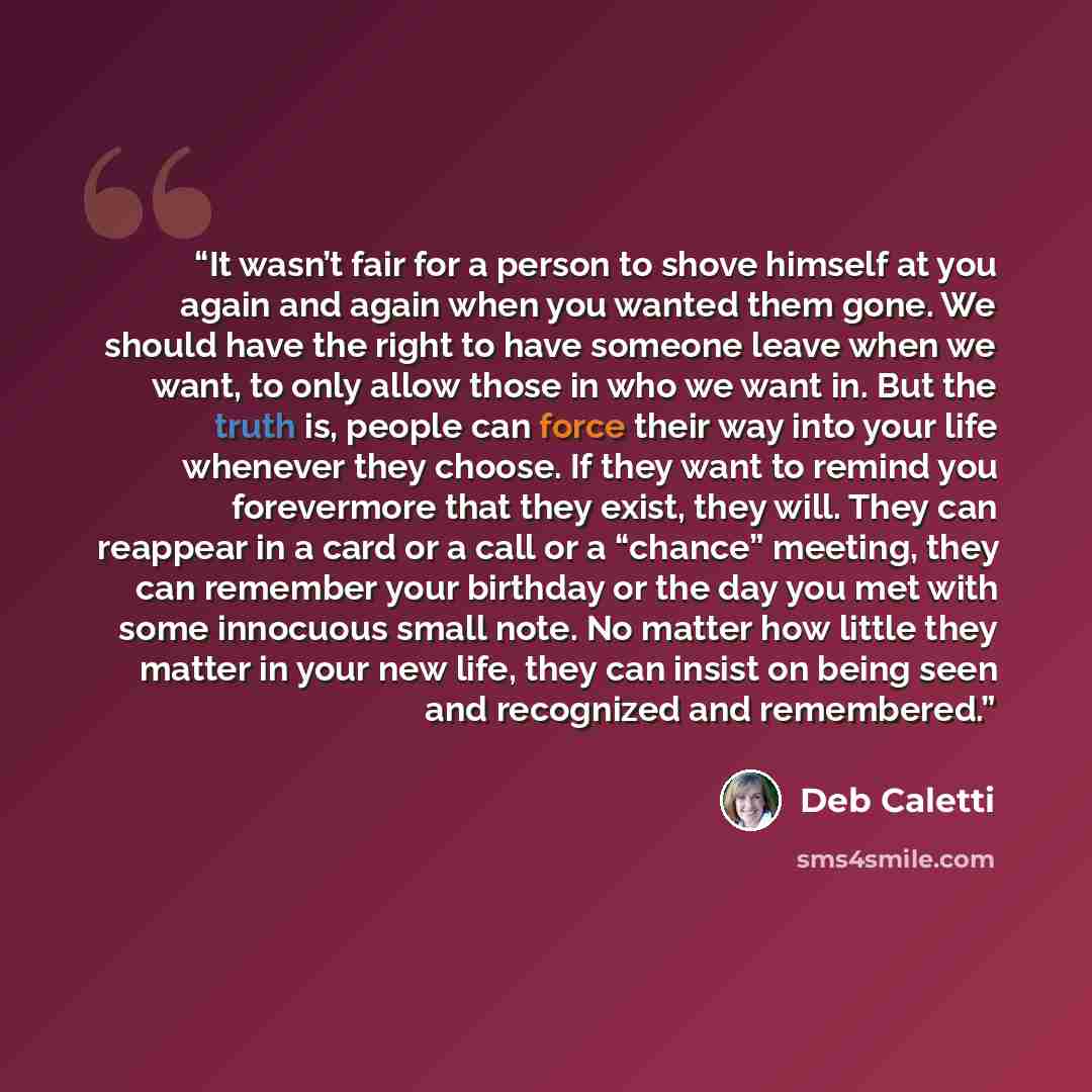 “It wasn’t fair for a person to shove himself at you again and again when you wanted them gone. We should have the right to have someone leave when we want, to only allow those in who we want in. But the truth is, people can force their way into your life whenever they choose. If they want to…” quote by Deb Caletti