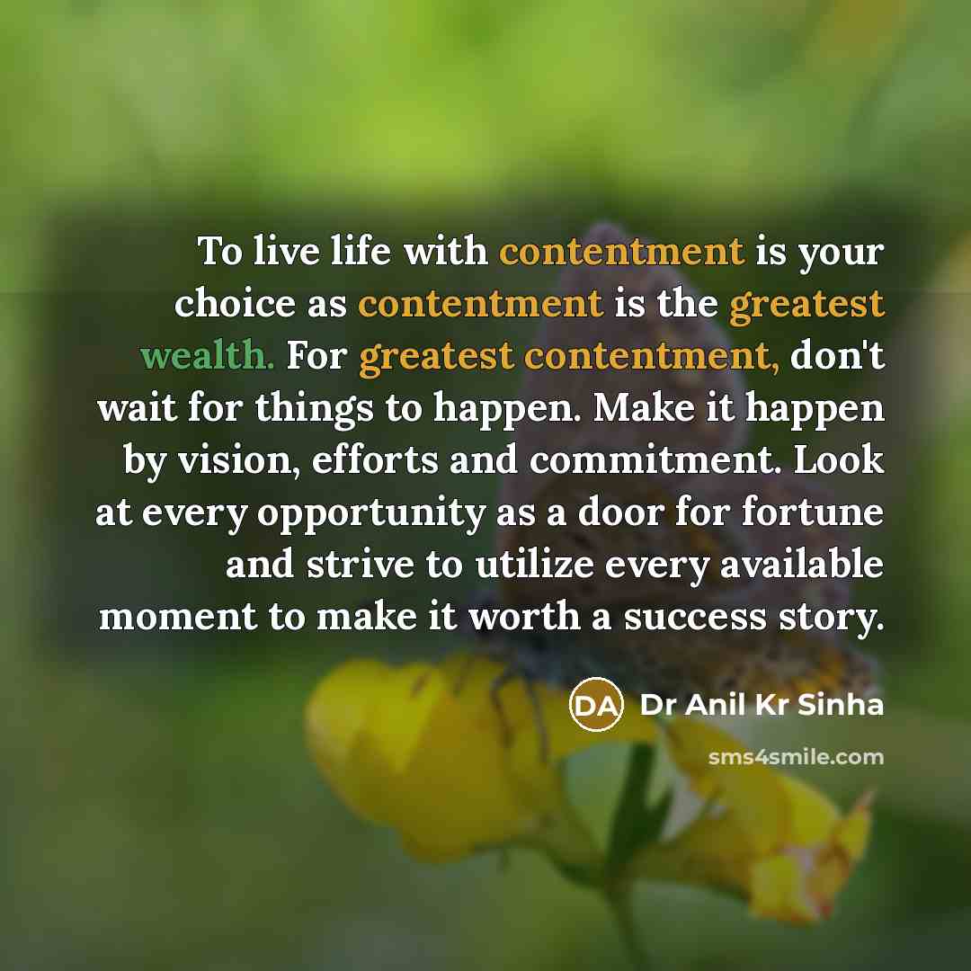 “To live life with contentment is your choice as contentment is the greatest wealth. For greatest contentment, don't wait for things to happen. Make it happen by vision, efforts and commitment. Look at every opportunity as a door for fortune and strive to utilize every available moment to make it…” quote by Dr Anil Kr Sinha